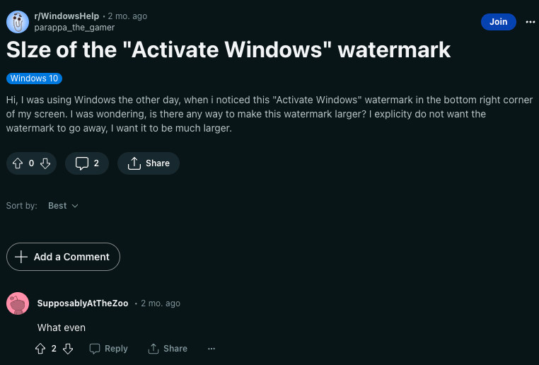 reddit post to r/WindowsHelp
title: size of the "activate windows" watermark
hi, i was using windows the other day, when i noticed this "activate windows" watermark in the bottom right corner of my screen. i was wondering, is there any way to make this watermark larger? i explicitly do not want the watermark to go away, i want it to be much larger.

comment:
what even