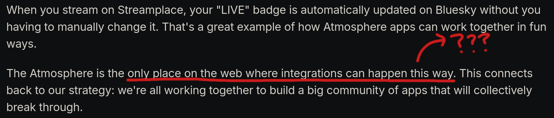 from a bluesky blog post
When you stream on Streamplace, your "LIVE" badge is automatically updated on Bluesky without you having to manually change it. That's a great example of how Atmosphere apps can work together in fun ways.
The Atmosphere is the only place on the web where integrations can happen this way. This connects back to our strategy: we're all working together to build a big community of apps that will collectively break through.
the section "only place on the web where integrations can happen this way" is underlined with some question marks